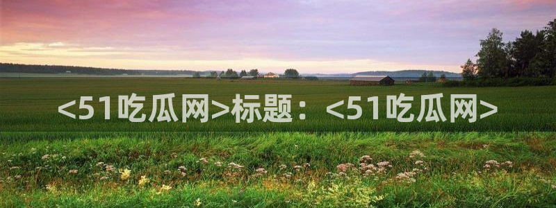 51吃瓜今日吃瓜必吃莫里：<51吃瓜网>标题：<51吃瓜网>
