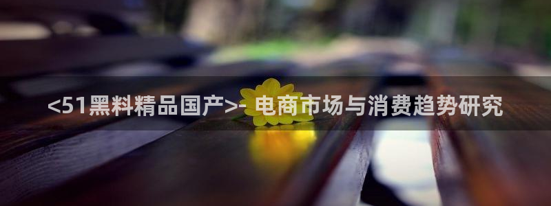 51cg10今日吃瓜：<51黑料精品国产>- 电商市场与消费趋势研究