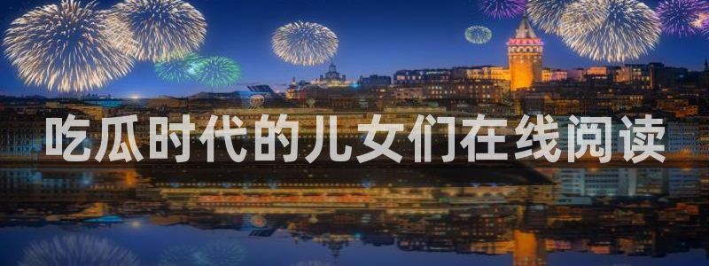 51吃瓜网今日吃瓜热门吃瓜：吃瓜时代的儿女们在线阅读