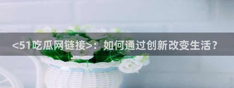 吃瓜舌头发麻什么原因：<51吃瓜网链接>：如何通过创新改变生活？